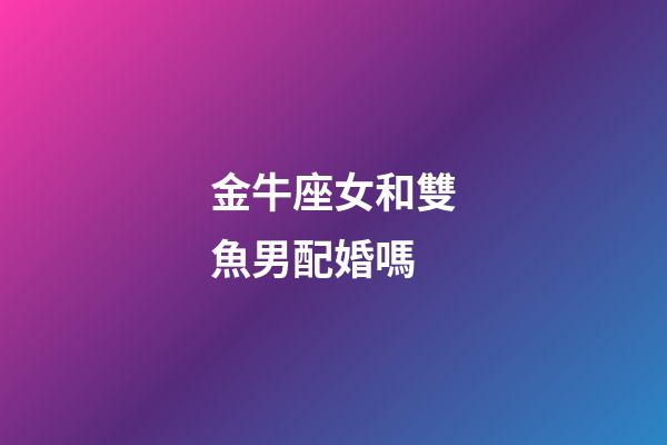 金牛座女和雙魚男配婚嗎-第1張-星座運勢-玄機派