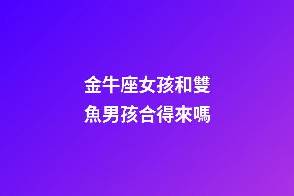 金牛座女孩和雙魚男孩合得來嗎-第1張-星座運勢-玄機派