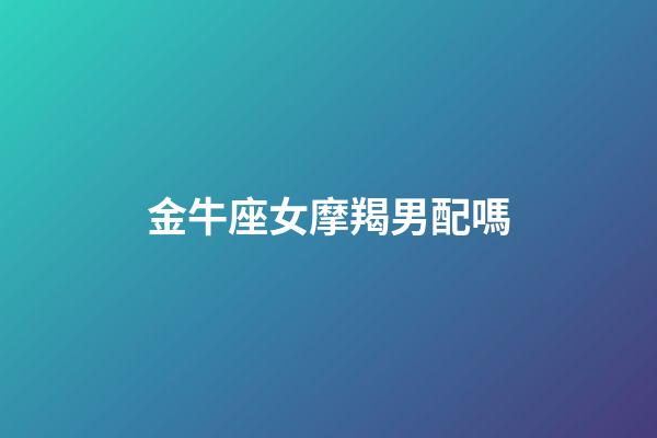金牛座女摩羯男配嗎-第1張-星座運勢-玄機派