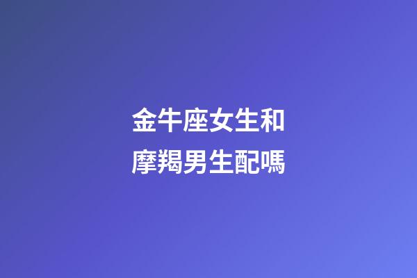 金牛座女生和摩羯男生配嗎-第1張-星座運勢-玄機派