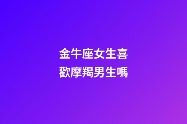 金牛座女生喜歡摩羯男生嗎-第1張-星座運勢-玄機派