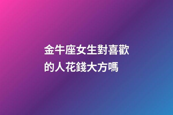 金牛座女生對喜歡的人花錢大方嗎-第1張-星座運勢-玄機派