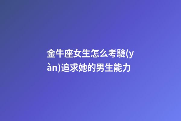 金牛座女生怎么考驗(yàn)追求她的男生能力-第1張-星座運(yùn)勢(shì)-玄機(jī)派