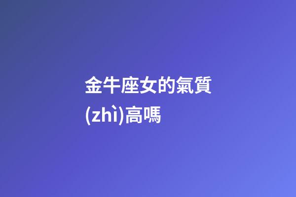 金牛座女的氣質(zhì)高嗎-第1張-星座運(yùn)勢(shì)-玄機(jī)派