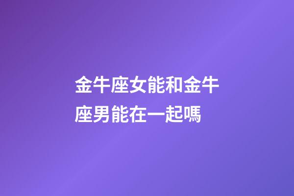 金牛座女能和金牛座男能在一起嗎-第1張-星座運勢-玄機派