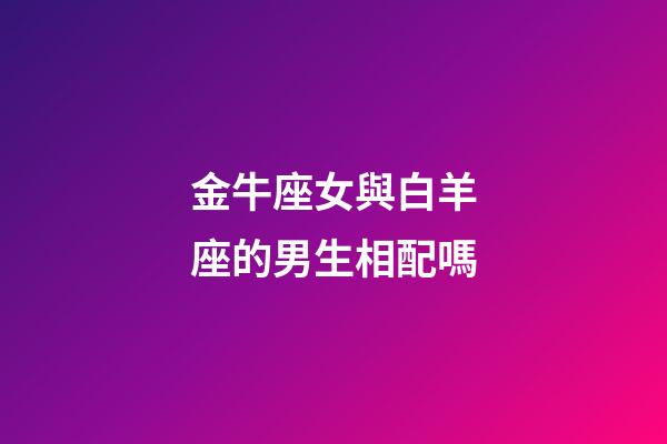 金牛座女與白羊座的男生相配嗎-第1張-星座運勢-玄機派