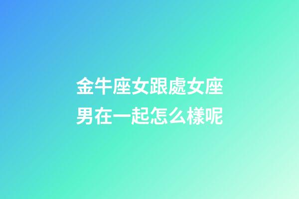 金牛座女跟處女座男在一起怎么樣呢-第1張-星座運勢-玄機派