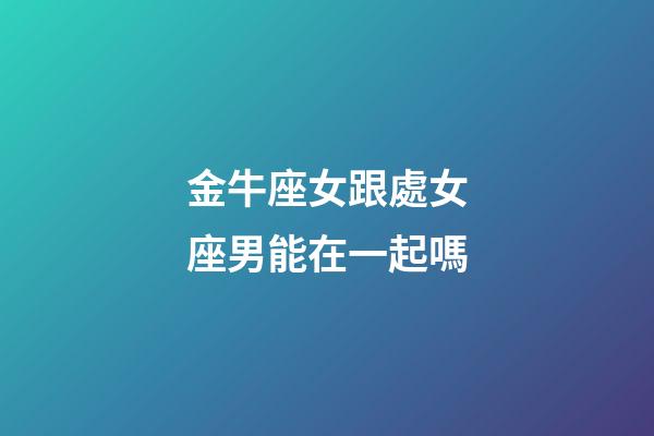 金牛座女跟處女座男能在一起嗎-第1張-星座運勢-玄機派