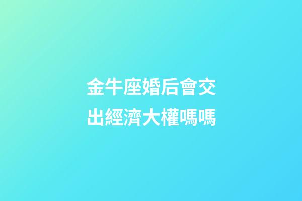 金牛座婚后會交出經濟大權嗎嗎-第1張-星座運勢-玄機派
