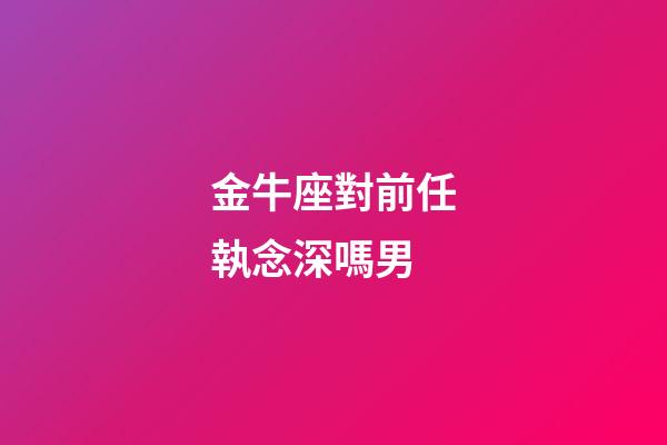 金牛座對前任執念深嗎男-第1張-星座運勢-玄機派