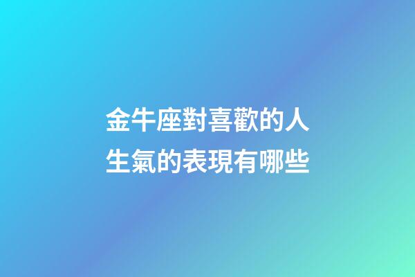 金牛座對喜歡的人生氣的表現有哪些-第1張-星座運勢-玄機派
