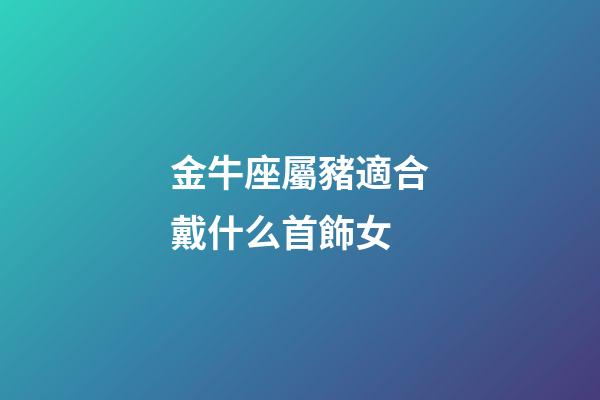 金牛座屬豬適合戴什么首飾女-第1張-星座運(yùn)勢(shì)-玄機(jī)派