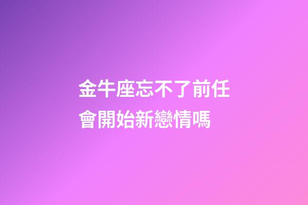 金牛座忘不了前任會開始新戀情嗎-第1張-星座運勢-玄機派