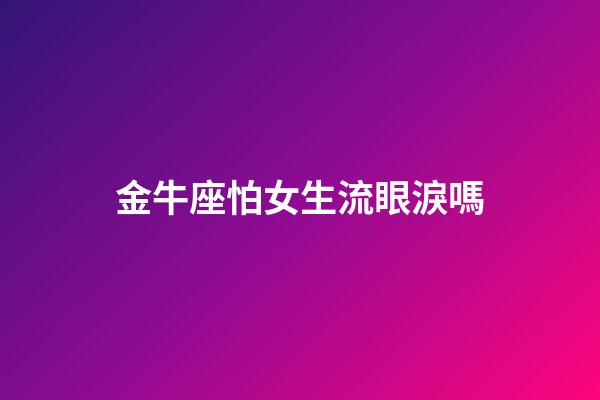 金牛座怕女生流眼淚嗎-第1張-星座運勢-玄機派