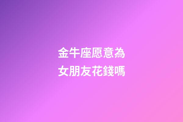 金牛座愿意為女朋友花錢嗎-第1張-星座運勢-玄機派