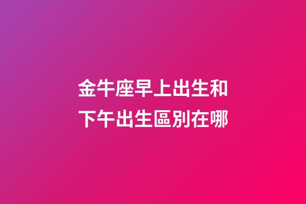 金牛座早上出生和下午出生區別在哪-第1張-星座運勢-玄機派