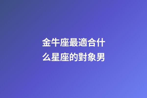 金牛座最適合什么星座的對象男-第1張-星座運勢-玄機派