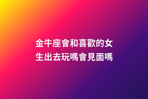 金牛座會和喜歡的女生出去玩嗎會見面嗎-第1張-星座運勢-玄機派
