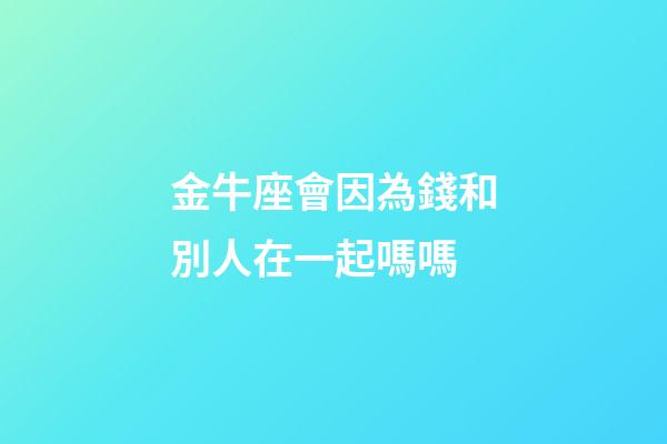 金牛座會因為錢和別人在一起嗎嗎-第1張-星座運勢-玄機派