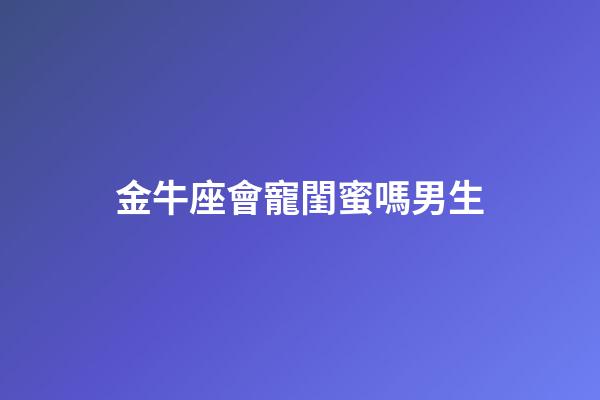 金牛座會寵閨蜜嗎男生-第1張-星座運勢-玄機派