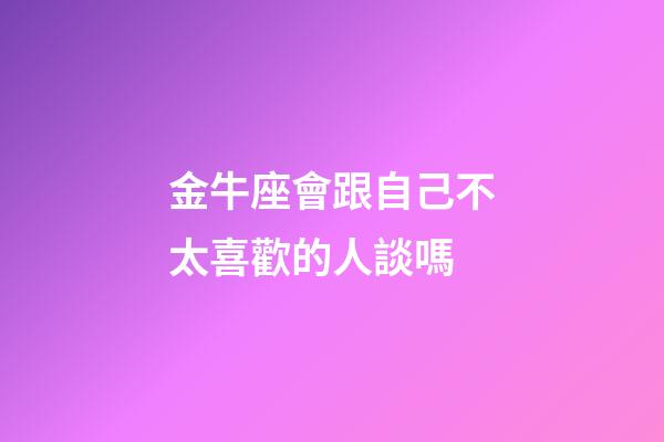 金牛座會跟自己不太喜歡的人談嗎-第1張-星座運勢-玄機派