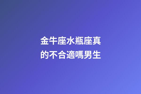 金牛座水瓶座真的不合適嗎男生-第1張-星座運勢-玄機派