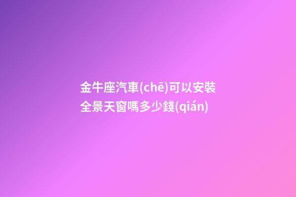金牛座汽車(chē)可以安裝全景天窗嗎多少錢(qián)