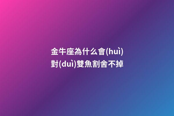 金牛座為什么會(huì)對(duì)雙魚割舍不掉-第1張-星座運(yùn)勢(shì)-玄機(jī)派
