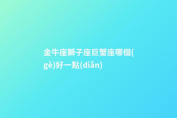 金牛座獅子座巨蟹座哪個(gè)好一點(diǎn)-第1張-星座運(yùn)勢(shì)-玄機(jī)派