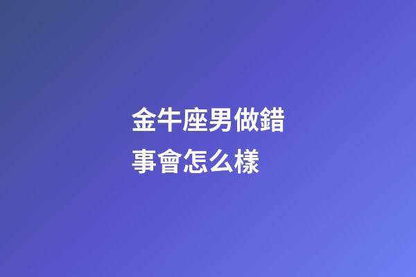 金牛座男做錯事會怎么樣-第1張-星座運勢-玄機派