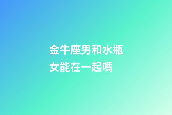 金牛座男和水瓶女能在一起嗎-第1張-星座運勢-玄機派