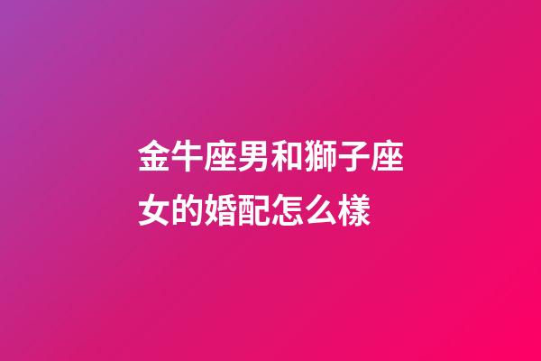 金牛座男和獅子座女的婚配怎么樣-第1張-星座運勢-玄機派