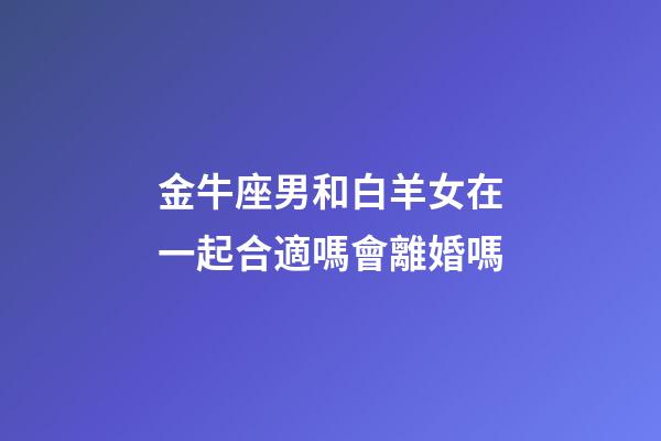 金牛座男和白羊女在一起合適嗎會離婚嗎-第1張-星座運勢-玄機派