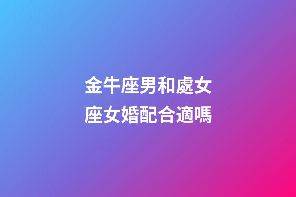 金牛座男和處女座女婚配合適嗎-第1張-星座運勢-玄機派