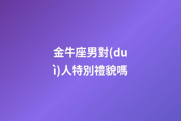 金牛座男對(duì)人特別禮貌嗎-第1張-星座運(yùn)勢(shì)-玄機(jī)派