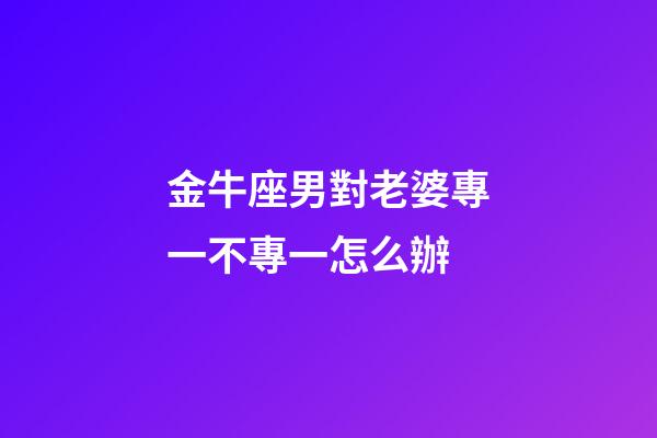 金牛座男對老婆專一不專一怎么辦-第1張-星座運勢-玄機派