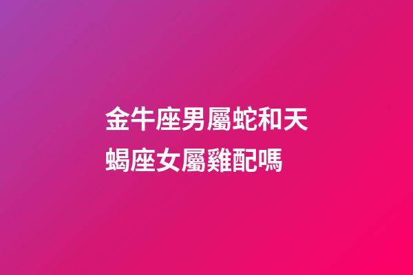 金牛座男屬蛇和天蝎座女屬雞配嗎-第1張-星座運勢-玄機派