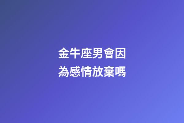 金牛座男會因為感情放棄嗎-第1張-星座運勢-玄機派