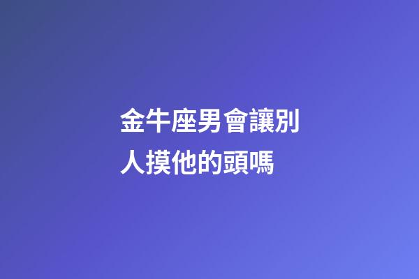 金牛座男會讓別人摸他的頭嗎-第1張-星座運勢-玄機派