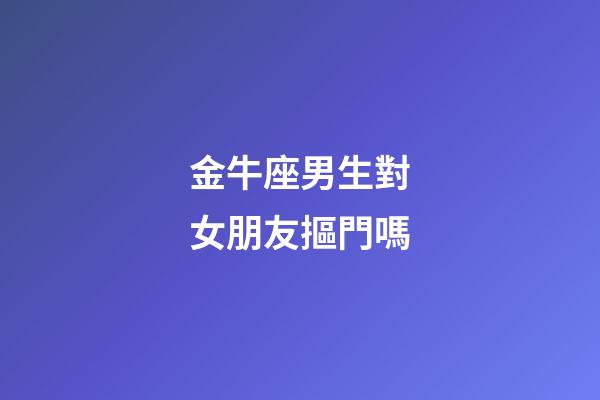 金牛座男生對女朋友摳門嗎-第1張-星座運勢-玄機派