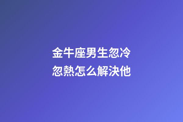 金牛座男生忽冷忽熱怎么解決他-第1張-星座運(yùn)勢(shì)-玄機(jī)派
