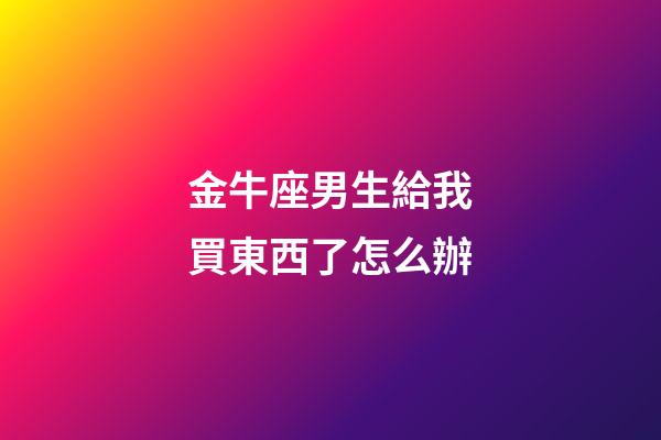 金牛座男生給我買東西了怎么辦-第1張-星座運勢-玄機派