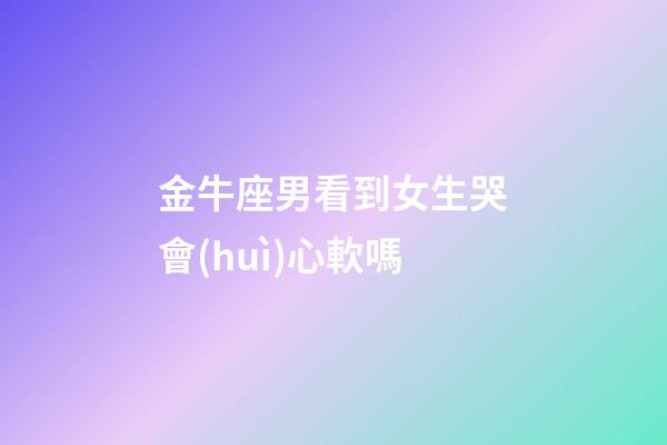 金牛座男看到女生哭會(huì)心軟嗎-第1張-星座運(yùn)勢-玄機(jī)派