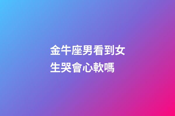 金牛座男看到女生哭會心軟嗎-第1張-星座運勢-玄機派