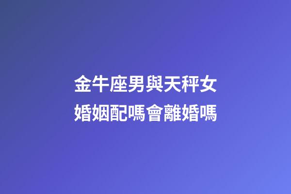 金牛座男與天秤女婚姻配嗎會離婚嗎-第1張-星座運勢-玄機派