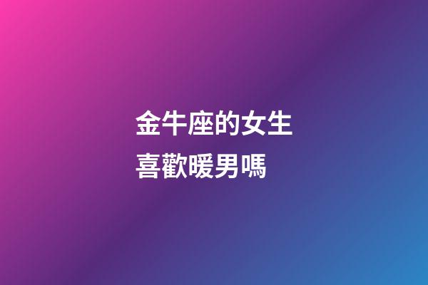 金牛座的女生喜歡暖男嗎-第1張-星座運勢-玄機派