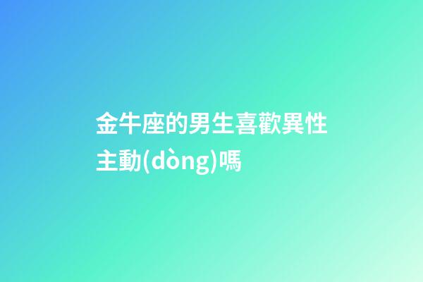 金牛座的男生喜歡異性主動(dòng)嗎-第1張-星座運(yùn)勢(shì)-玄機(jī)派
