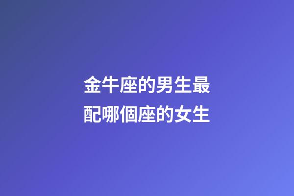 金牛座的男生最配哪個座的女生-第1張-星座運勢-玄機派