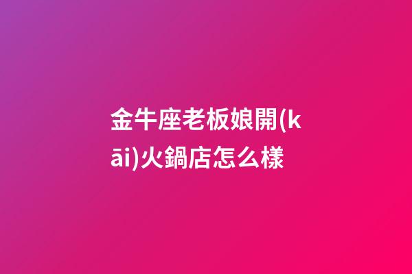 金牛座老板娘開(kāi)火鍋店怎么樣