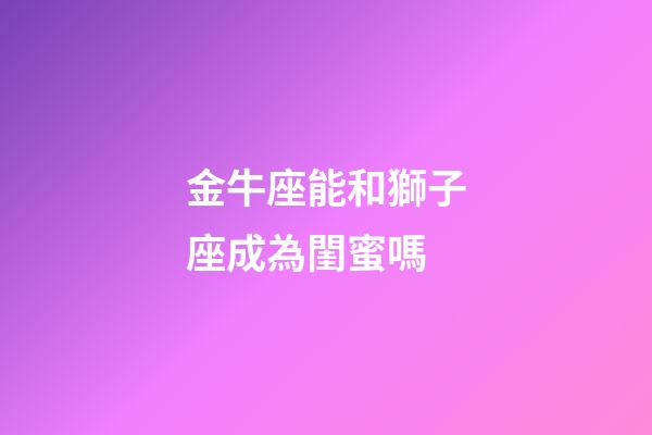 金牛座能和獅子座成為閨蜜嗎-第1張-星座運勢-玄機派